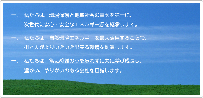 「弊社のビジョン」 一、私たちは、環境保護と地域社会の幸せを第一に、次世代に安心・安全なエネルギー源を継承します。 一、私たちは、自然環境エネルギーを最大活用することで、街と人がよりいきいき出来る環境を創造します。 一、私たちは、常に感謝の心を忘れずに共に学び成長し、温かい、やりがいのある会社を目指します。