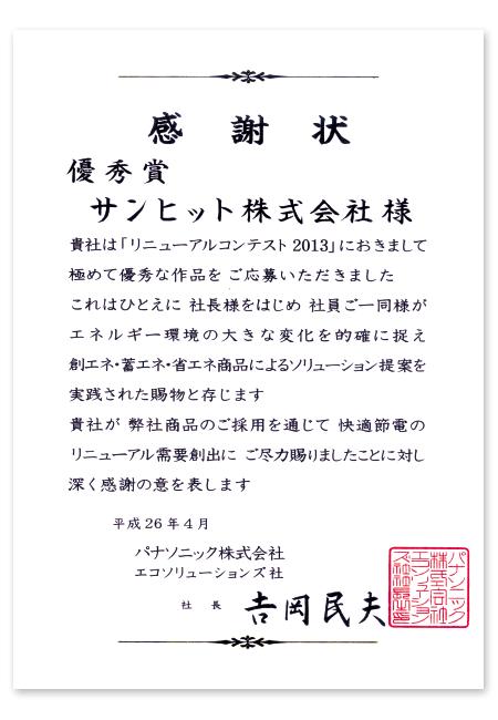 感謝状、優秀賞　サンヒット株式会社様…貴社は「リニューアルコンテスト2013」におきまして、極めて優秀な作品をご応募いただきました。これはひとえに社長様をはじめ社員ご一同様が、エネルギー環境の大きな変化を的確に捉え、創エネ・蓄エネ・省エネ商品によるソリューション提案を実践された賜物と存じます。貴社が、弊社商品のご採用を通じて、快適節電のリニューアル需要創出に、ご尽力賜りましたことに対し、深く感謝の意を表します。平成26年4月、パナソニック株式会社エコソリューションズ社社長吉岡民夫