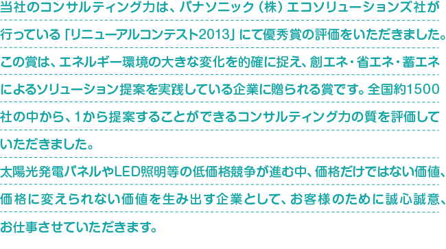 当社のコンサルティング力は、パナソニック（株）エコソリューションズ社が行っている「リニューアルコンテスト2013」にて優秀賞の評価をいただきました。この賞は、エネルギー環境の大きな変化を的確に捉え、創エネ・省エネ・蓄エネによるソリューション提案を実践している企業に贈られる賞です。全国約1500社の中から、１から提案することができるコンサルティング力の質を評価していただきました。太陽光発電パネルやLED照明等の低価格競争が進む中、価格だけではない価値、価格に変えられない価値を生み出す企業として、お客様のために誠心誠意、お仕事させていただきます。
