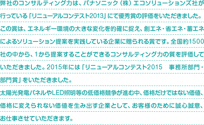 弊社のコンサルティング力は、パナソニック（株）エコソリューションズ社が行っている「リニューアルコンテスト2013」にて優秀賞の評価をいただきました。 この賞は、エネルギー環境の大きな変化を的確に捉え、創エネ・省エネ・蓄エネによるソリューション提案を実践している企業に贈られる賞です。全国約1500社の中から、１から提案することができるコンサルティング力の質を評価していただきました。2015年には「リニューアルコンテスト2015　事務所部門・部門賞」をいただきました。 太陽光発電パネルやLED照明等の低価格競争が進む中、価格だけではない価値、価格に変えられない価値を生み出す企業として、お客様のために誠心誠意、お仕事させていただきます。