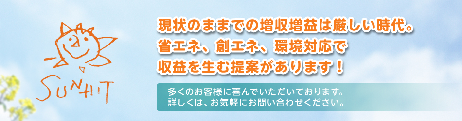 現状のままでの増収増益は厳しい時代。省エネ、創エネ、環境対応で収益を生む提案があります！多くのお客様に喜んでいただいております。詳しくは、お気軽にお問い合わせください。