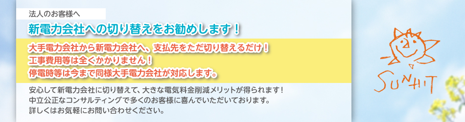 法人のお客様へ 新電力会社への切り替えをお勧めします！ 大手電力会社から新電力会社へ、支払先をただ切り替えるだけ！ 工事費用等は全くかかりません！ 停電時等は今まで同様大手電力会社が対応します。 安心して新電力会社に切り替えて、大きな電気料金削減メリットが得られます！ 中立公正なコンサルティングで多くのお客様に喜んでいただいております。 詳しくはお気軽にお問い合わせください。