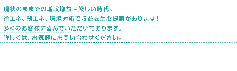 法人のお客様へ、新電力会社への切り替えをお勧めします！大手電力会社から新電力会社へ、支払先をただ切り替えるだけ！工事費用等は全くかかりません！停電時等は今まで同様大手電力会社が対応します。安心して新電力会社に切り替えて、大きな電気料金削減メリットが得られます！数多くある新電力会社の中から中立公正な立場でお客様に最適な会社を選定します。詳しくはお気軽にお問い合わせください。
現状のままでの増収増益は厳しい時代。省エネ、創エネ、環境対応で収益を生む提案があります！多くのお客様に喜んでいただいております。
